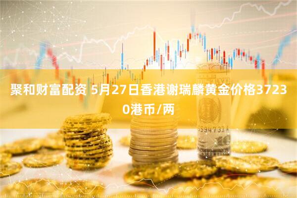 聚和财富配资 5月27日香港谢瑞麟黄金价格37230港币/两