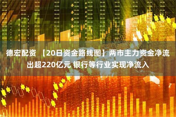 德宏配资 【20日资金路线图】两市主力资金净流出超220亿元 银行等行业实现净流入