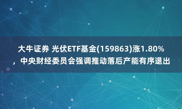 大牛证券 光伏ETF基金(159863)涨1.80%，中央财经委员会强调推动落后产能有序退出