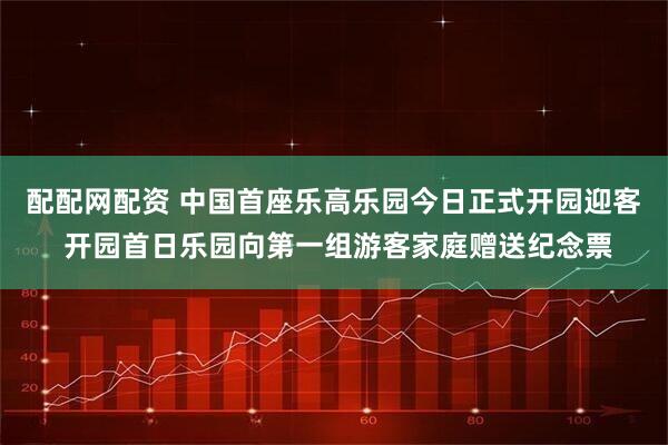 配配网配资 中国首座乐高乐园今日正式开园迎客 开园首日乐园向第一组游客家庭赠送纪念票