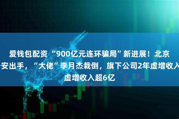 爱钱包配资 “900亿元连环骗局”新进展！北京朝阳公安出手，“大佬”李月杰栽倒，旗下公司2年虚增收入超6亿