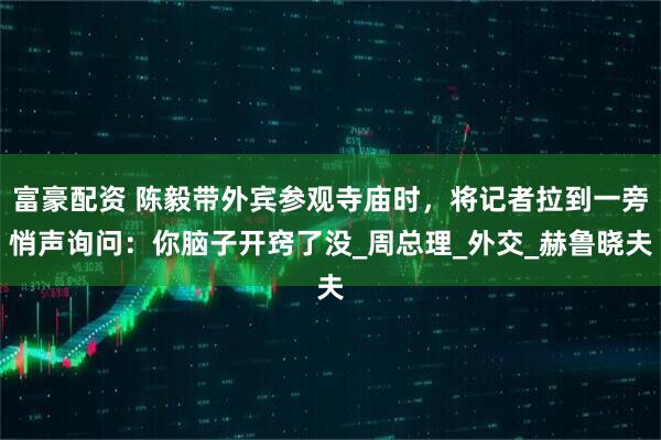 富豪配资 陈毅带外宾参观寺庙时，将记者拉到一旁悄声询问：你脑子开窍了没_周总理_外交_赫鲁晓夫