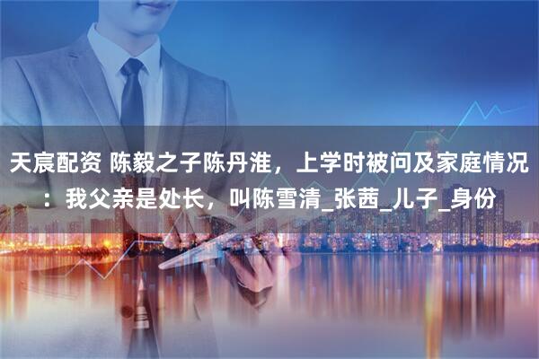 天宸配资 陈毅之子陈丹淮，上学时被问及家庭情况：我父亲是处长，叫陈雪清_张茜_儿子_身份