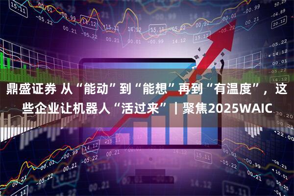 鼎盛证券 从“能动”到“能想”再到“有温度”，这些企业让机器人“活过来”｜聚焦2025WAIC