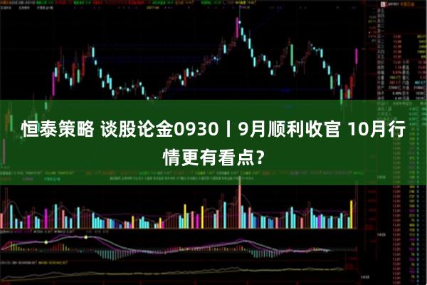 恒泰策略 谈股论金0930丨9月顺利收官 10月行情更有看点？