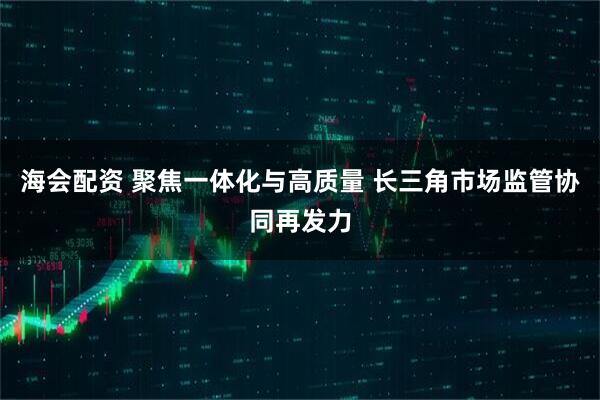 海会配资 聚焦一体化与高质量 长三角市场监管协同再发力