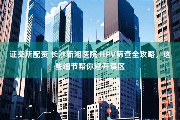 证交所配资 长沙新湘医院 HPV筛查全攻略，这些细节帮你避开误区