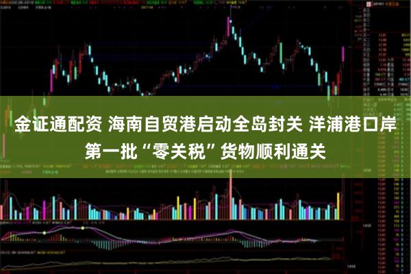 金证通配资 海南自贸港启动全岛封关 洋浦港口岸第一批“零关税”货物顺利通关