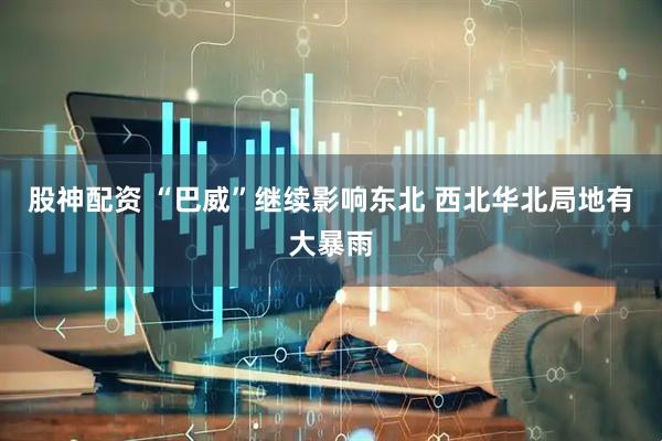 股神配资 “巴威”继续影响东北 西北华北局地有大暴雨