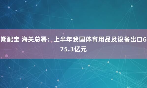 期配宝 海关总署：上半年我国体育用品及设备出口675.3亿元